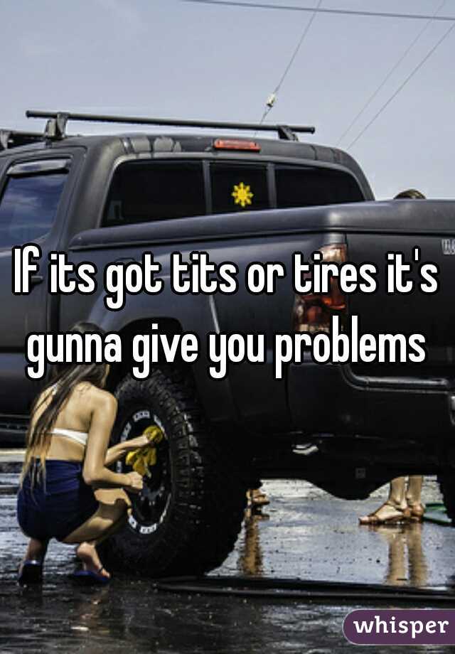 If its got tits or tires it's gunna give you problems 