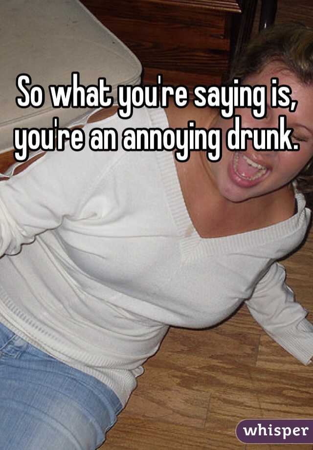 So what you're saying is, you're an annoying drunk. 