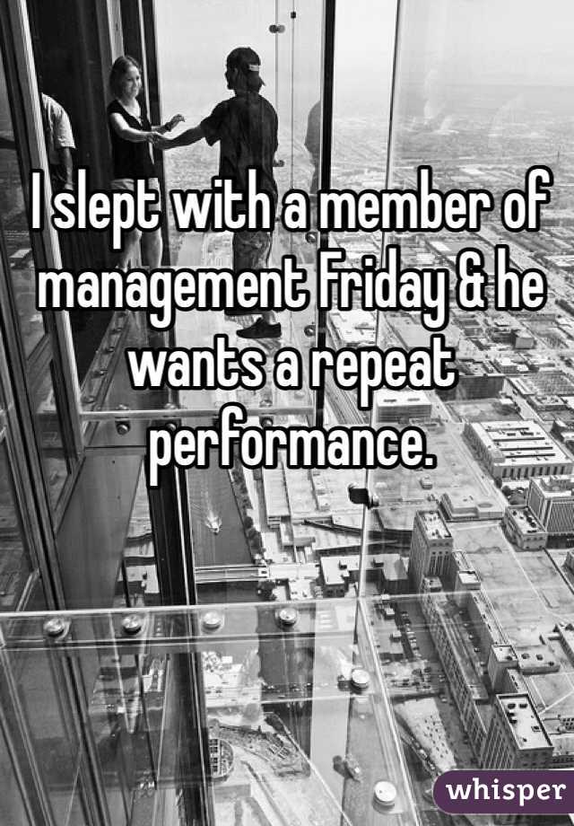 I slept with a member of management Friday & he wants a repeat performance. 
