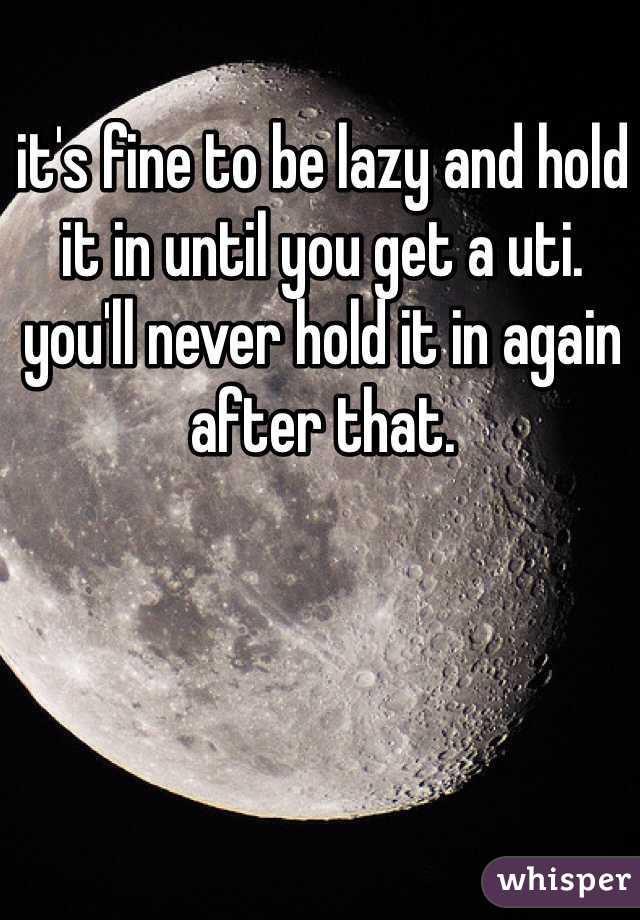 it's fine to be lazy and hold it in until you get a uti. you'll never hold it in again after that.
