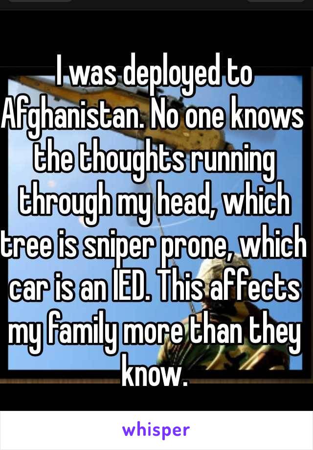 I was deployed to Afghanistan. No one knows the thoughts running through my head, which tree is sniper prone, which car is an IED. This affects my family more than they know. 