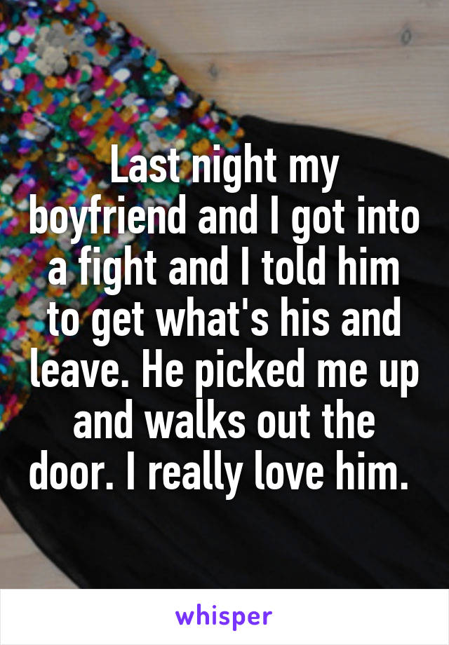 Last night my boyfriend and I got into a fight and I told him to get what's his and leave. He picked me up and walks out the door. I really love him. 