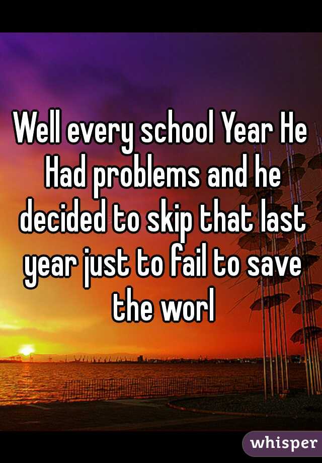 Well every school Year He Had problems and he decided to skip that last year just to fail to save the worl