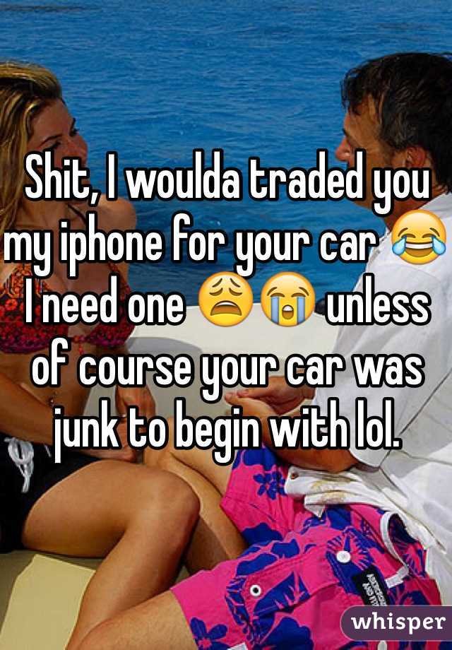 Shit, I woulda traded you my iphone for your car 😂 I need one 😩😭 unless of course your car was junk to begin with lol. 