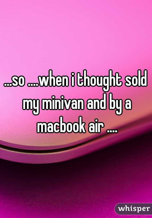 ...so ....when i thought sold my minivan and by a macbook air ....
