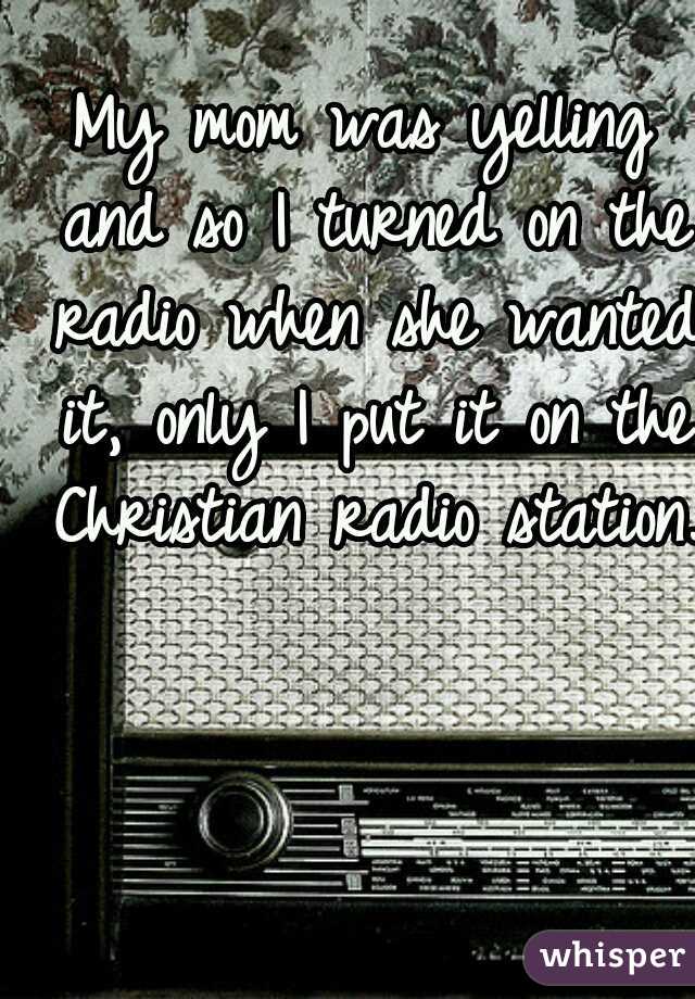 My mom was yelling and so I turned on the radio when she wanted it, only I put it on the Christian radio station.