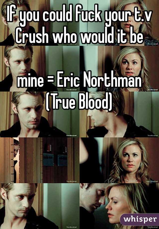 If you could fuck your t.v Crush who would it be 

mine = Eric Northman (True Blood)