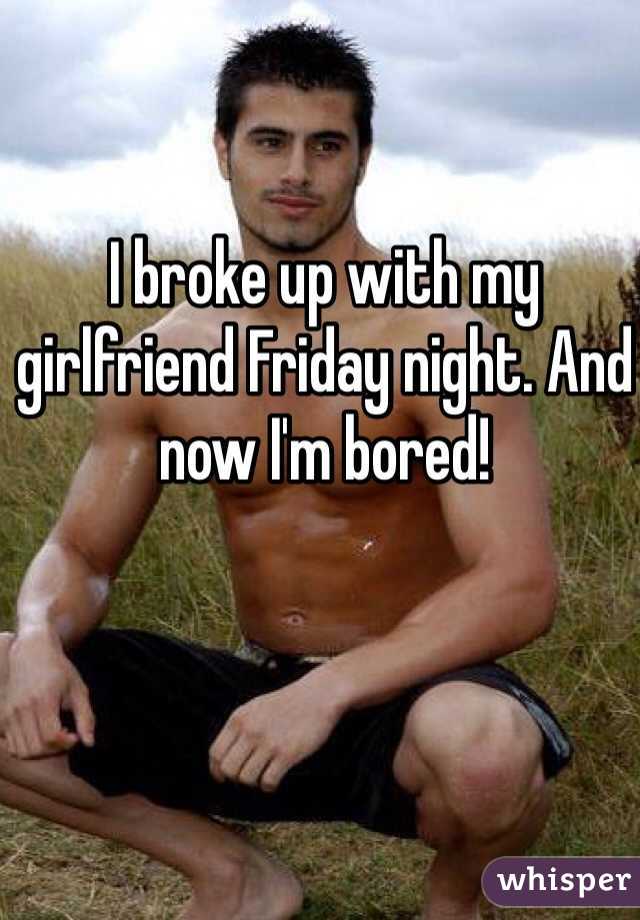 I broke up with my girlfriend Friday night. And now I'm bored!