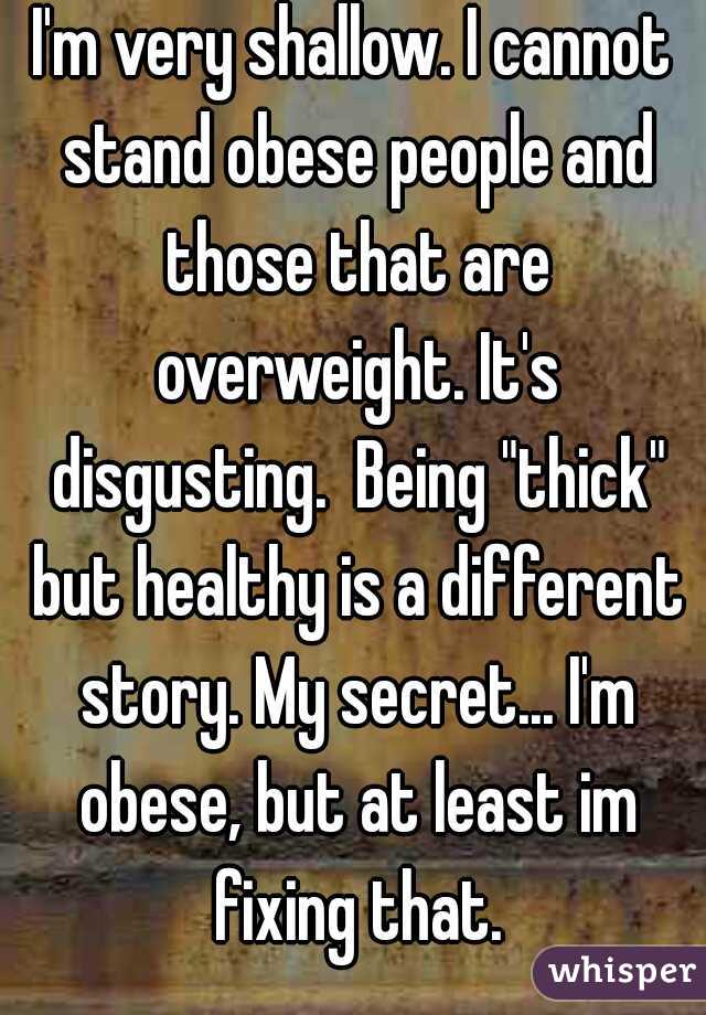 I'm very shallow. I cannot stand obese people and those that are overweight. It's disgusting.  Being "thick" but healthy is a different story. My secret... I'm obese, but at least im fixing that.