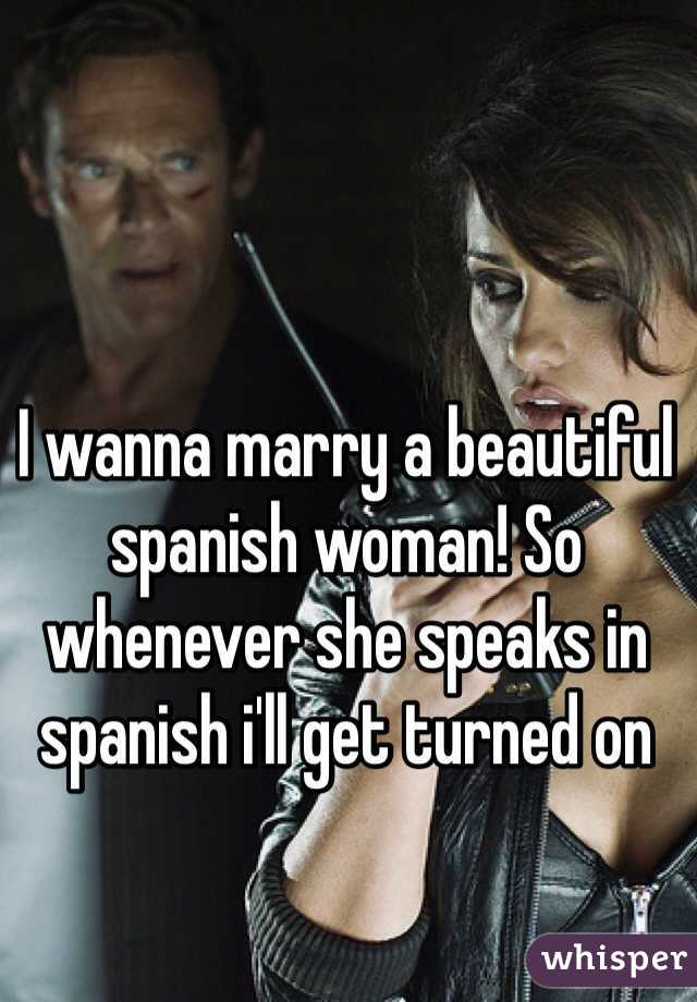 I wanna marry a beautiful spanish woman! So whenever she speaks in spanish i'll get turned on