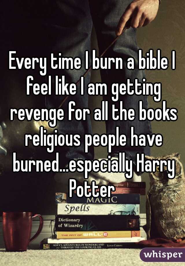 Every time I burn a bible I feel like I am getting revenge for all the books religious people have burned...especially Harry Potter 