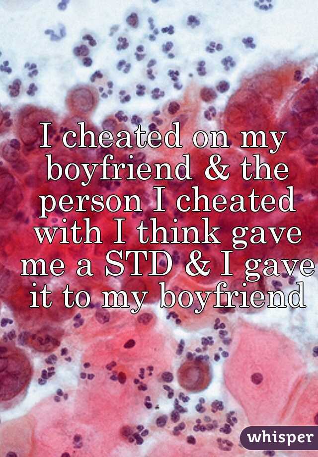 I cheated on my boyfriend & the person I cheated with I think gave me a STD & I gave it to my boyfriend