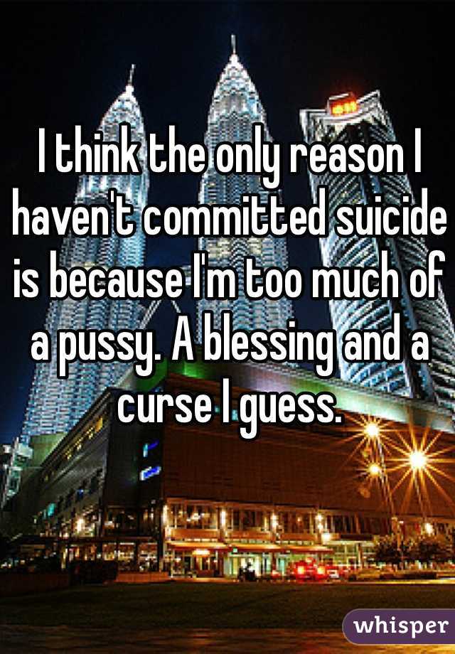 I think the only reason I haven't committed suicide is because I'm too much of a pussy. A blessing and a curse I guess. 
