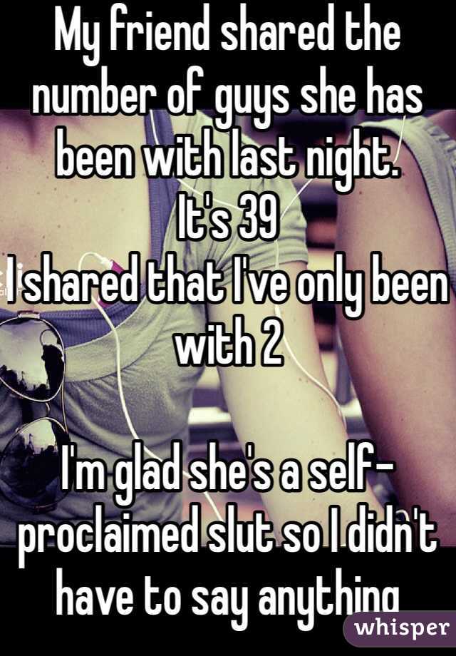 My friend shared the number of guys she has been with last night. 
It's 39
I shared that I've only been with 2

I'm glad she's a self-proclaimed slut so I didn't have to say anything about it  