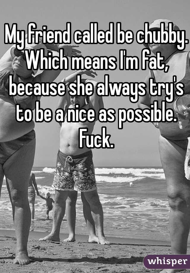 My friend called be chubby. 
Which means I'm fat, because she always try's to be a nice as possible. 
Fuck. 