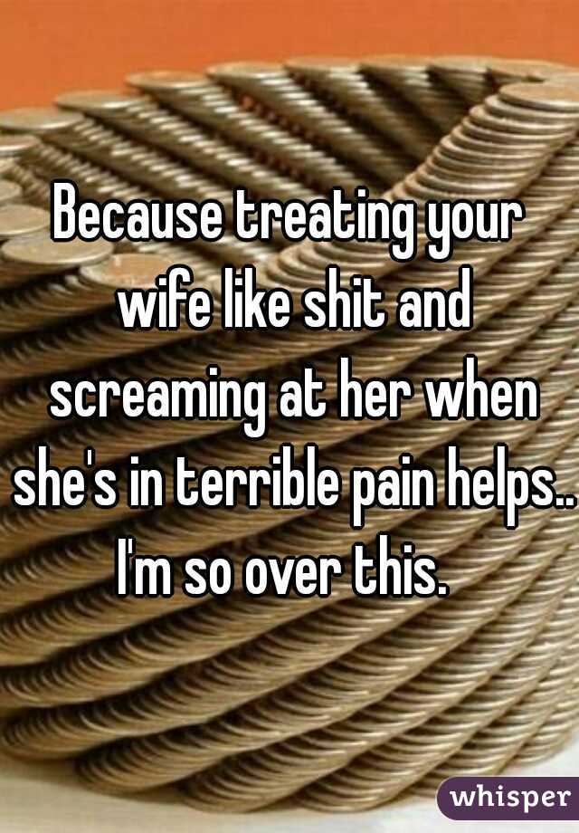 Because treating your wife like shit and screaming at her when she's in terrible pain helps.. I'm so over this.  