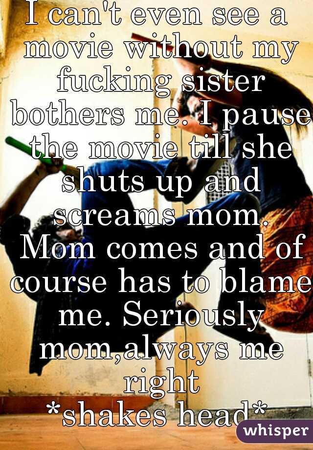 I can't even see a movie without my fucking sister bothers me. I pause the movie till she shuts up and screams mom. Mom comes and of course has to blame me. Seriously mom,always me right
*shakes head*