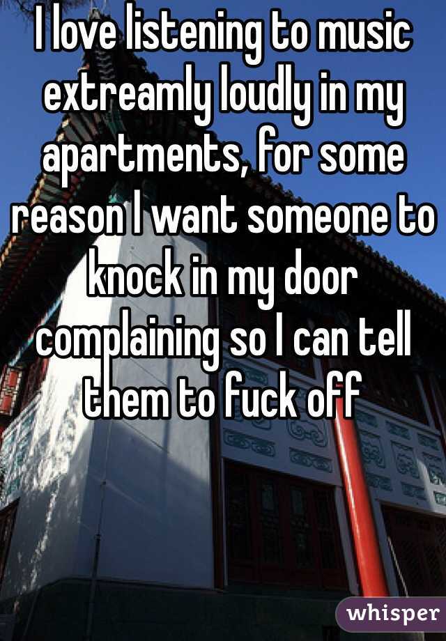 I love listening to music extreamly loudly in my apartments, for some reason I want someone to knock in my door complaining so I can tell them to fuck off