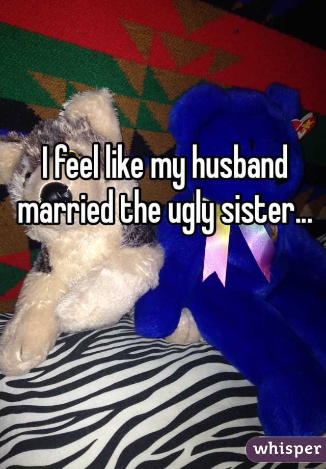 I feel like my husband married the ugly sister...