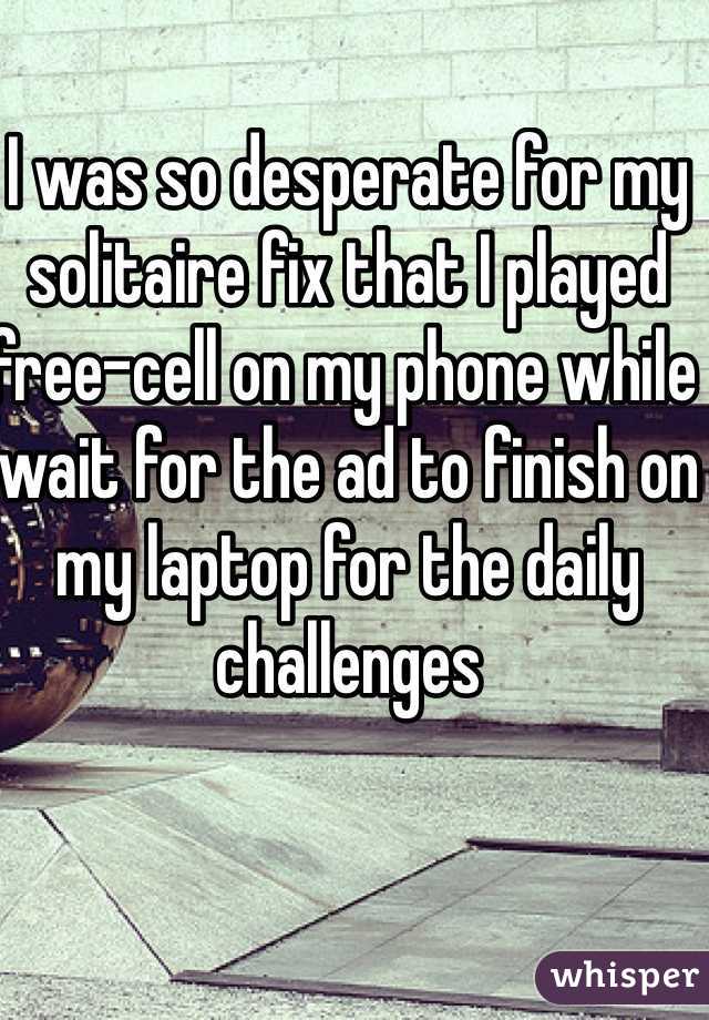 I was so desperate for my solitaire fix that I played free-cell on my phone while wait for the ad to finish on my laptop for the daily challenges  