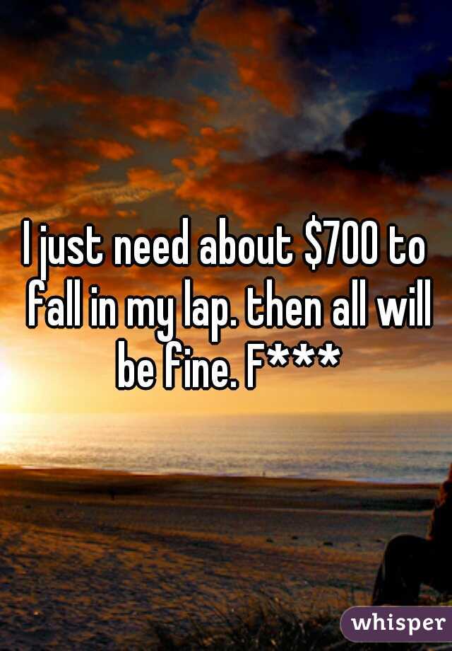 I just need about $700 to fall in my lap. then all will be fine. F***