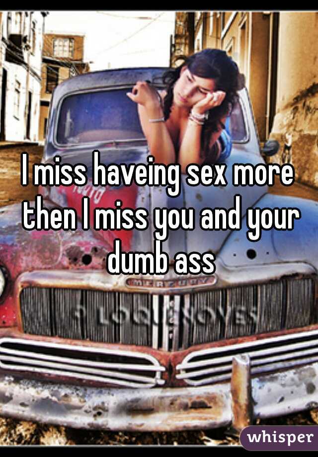 I miss haveing sex more then I miss you and your dumb ass