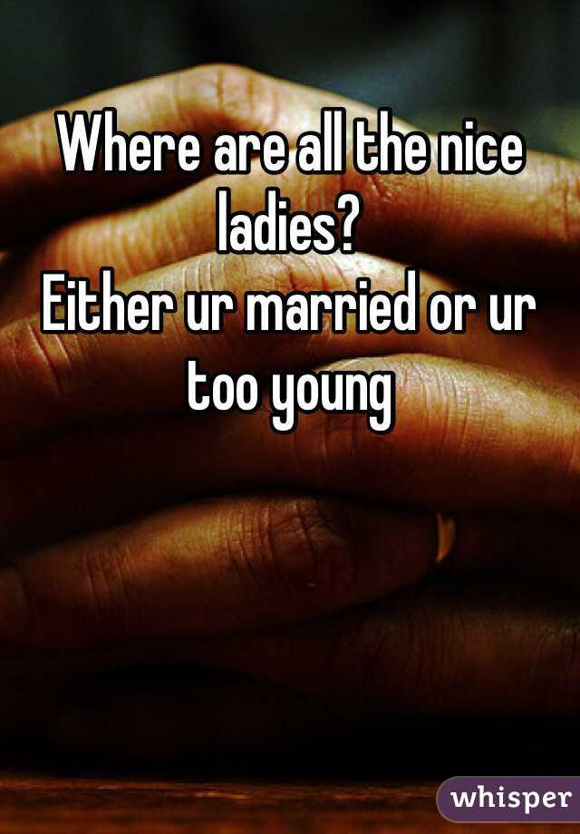 Where are all the nice ladies?
Either ur married or ur too young 