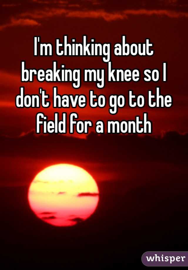 I'm thinking about breaking my knee so I don't have to go to the field for a month