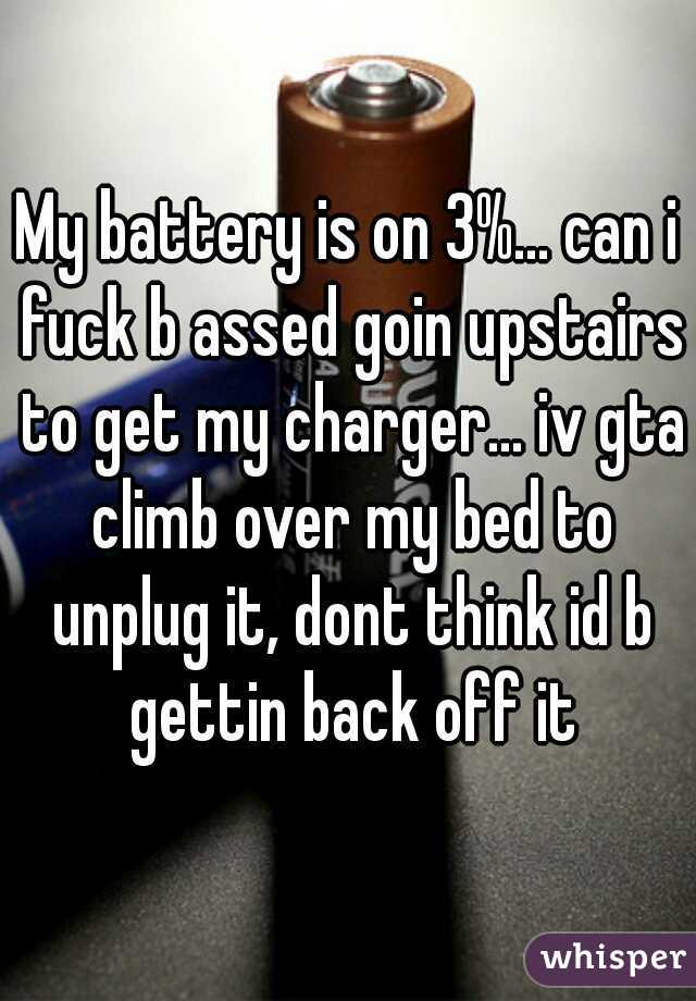 My battery is on 3%... can i fuck b assed goin upstairs to get my charger... iv gta climb over my bed to unplug it, dont think id b gettin back off it