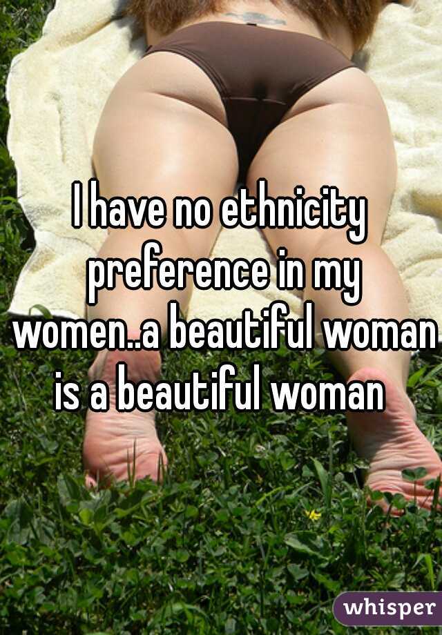 I have no ethnicity preference in my women..a beautiful woman is a beautiful woman 