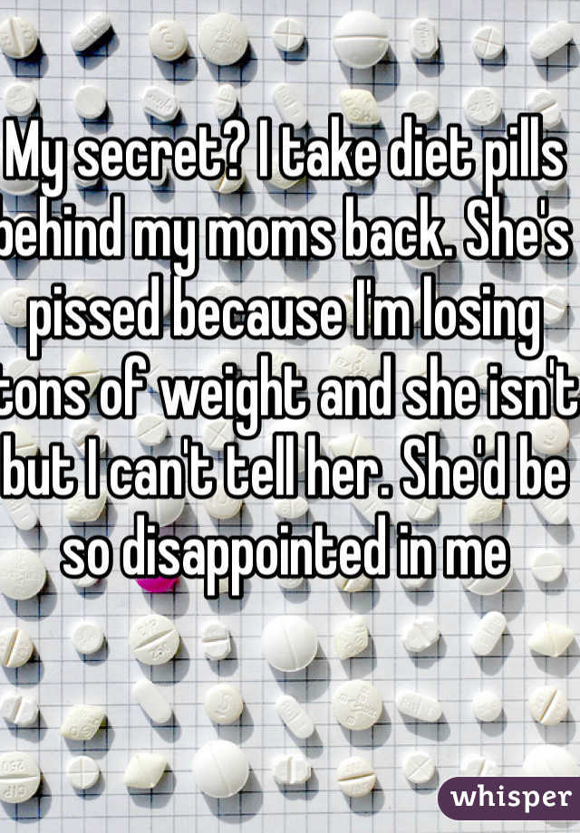 My secret? I take diet pills behind my moms back. She's pissed because I'm losing tons of weight and she isn't but I can't tell her. She'd be so disappointed in me 