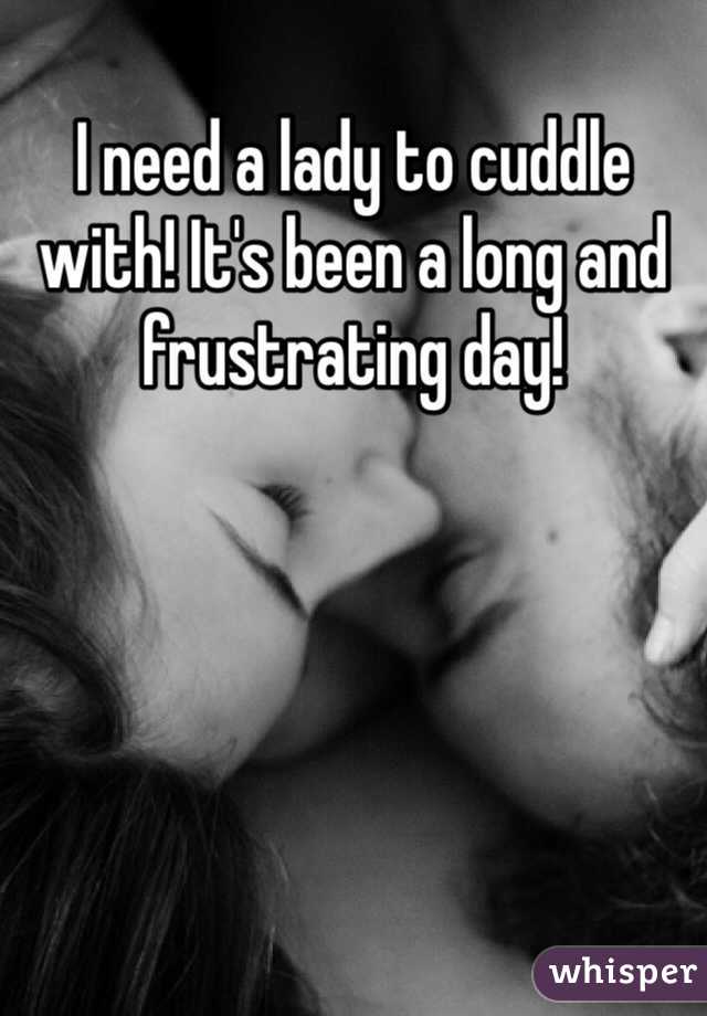 I need a lady to cuddle with! It's been a long and frustrating day!