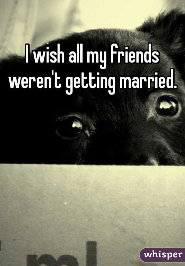 I wish all my friends weren't getting married.