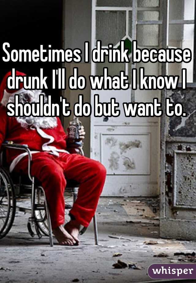 Sometimes I drink because drunk I'll do what I know I shouldn't do but want to.