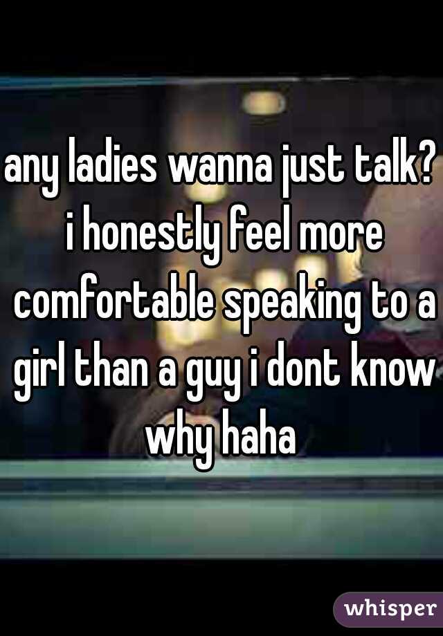 any ladies wanna just talk? i honestly feel more comfortable speaking to a girl than a guy i dont know why haha 