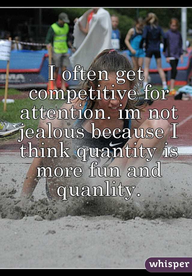 I often get competitive for attention. im not jealous because I think quantity is more fun and quanlity.