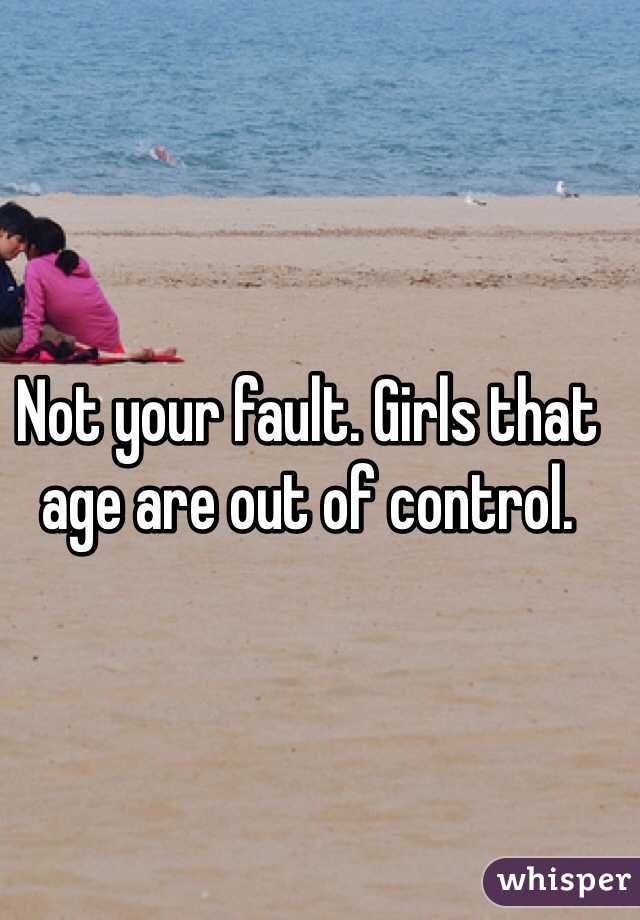Not your fault. Girls that age are out of control.