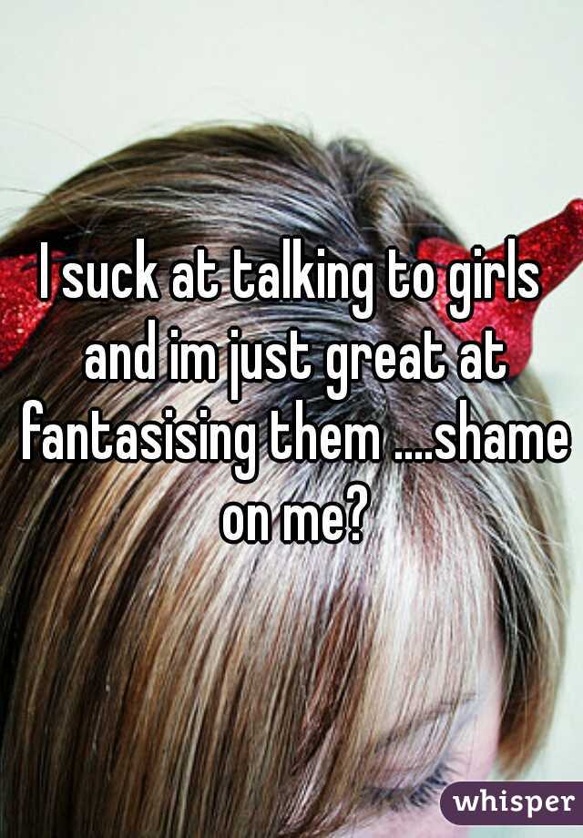 I suck at talking to girls and im just great at fantasising them ....shame on me?