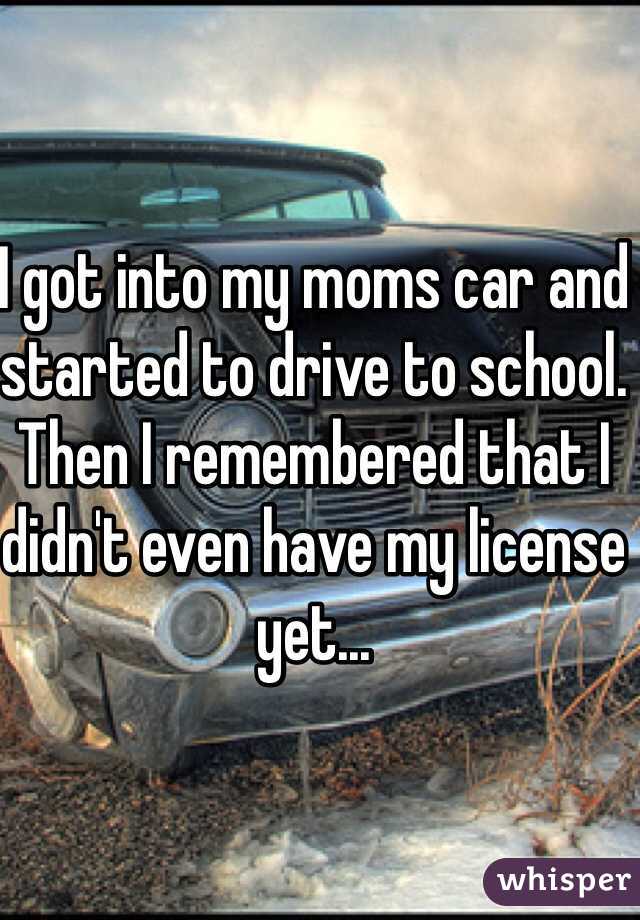 I got into my moms car and started to drive to school. Then I remembered that I didn't even have my license yet...  