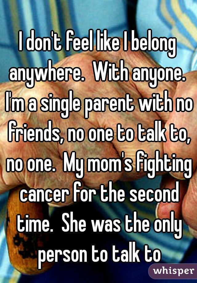 I don't feel like I belong anywhere.  With anyone.  I'm a single parent with no friends, no one to talk to, no one.  My mom's fighting cancer for the second time.  She was the only person to talk to