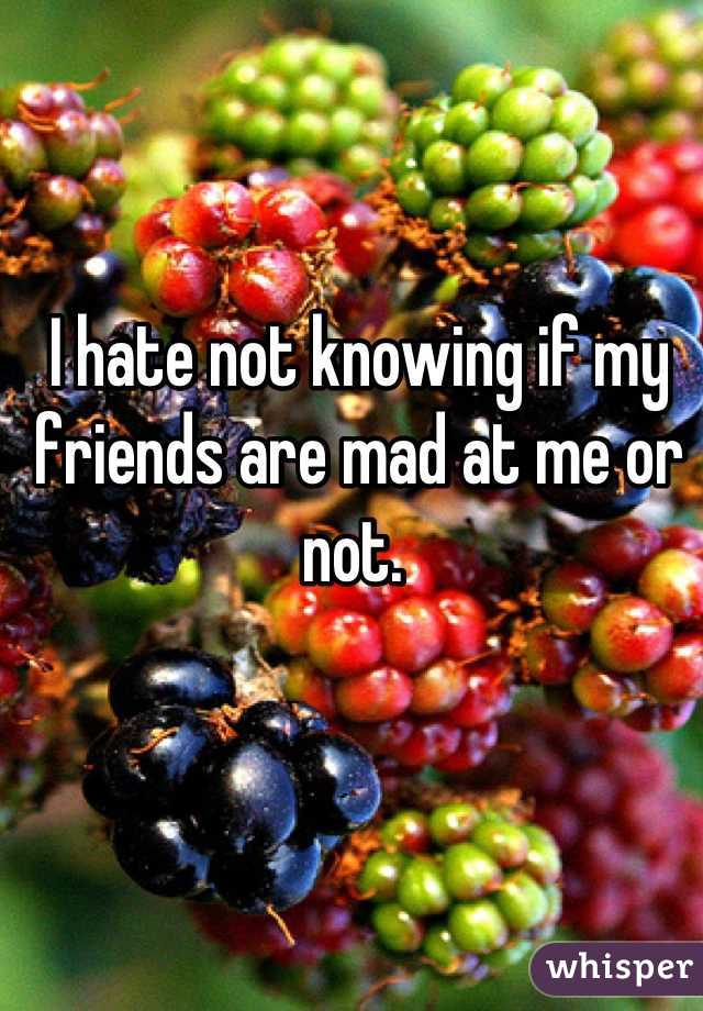 I hate not knowing if my friends are mad at me or not. 