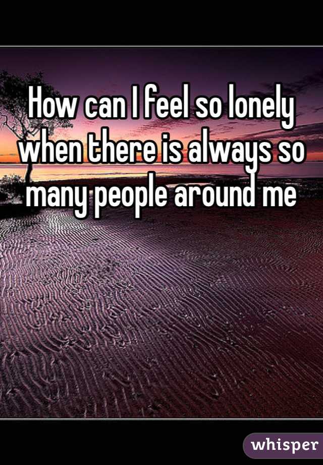How can I feel so lonely when there is always so many people around me