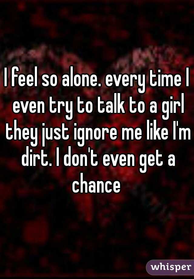 I feel so alone. every time I even try to talk to a girl they just ignore me like I'm dirt. I don't even get a chance 