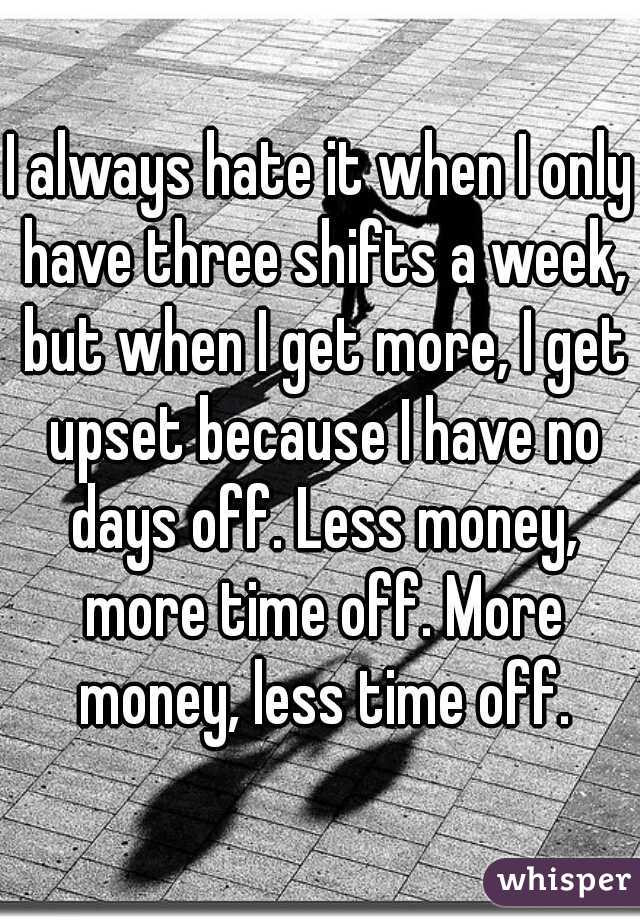 I always hate it when I only have three shifts a week, but when I get more, I get upset because I have no days off. Less money, more time off. More money, less time off.
