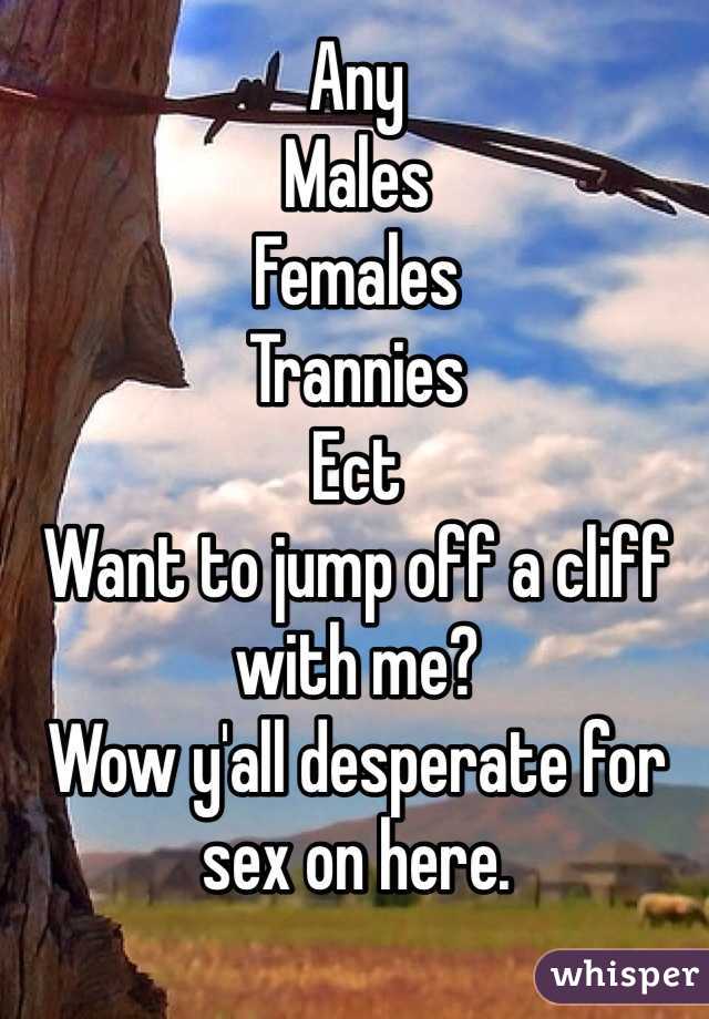Any 
Males
Females
Trannies
Ect
Want to jump off a cliff with me? 
Wow y'all desperate for sex on here. 
