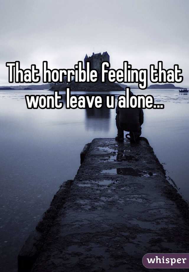 That horrible feeling that wont leave u alone... 