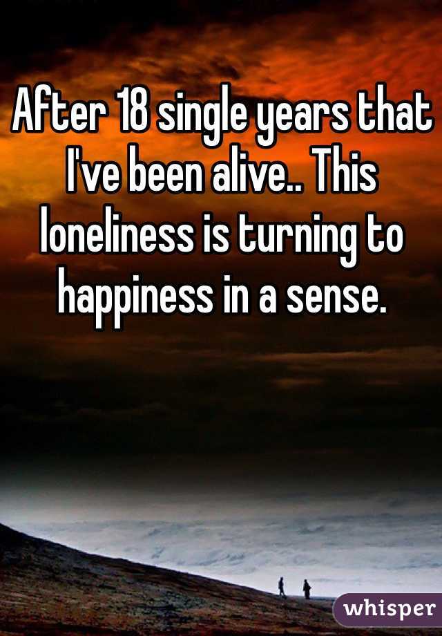 After 18 single years that I've been alive.. This loneliness is turning to happiness in a sense.