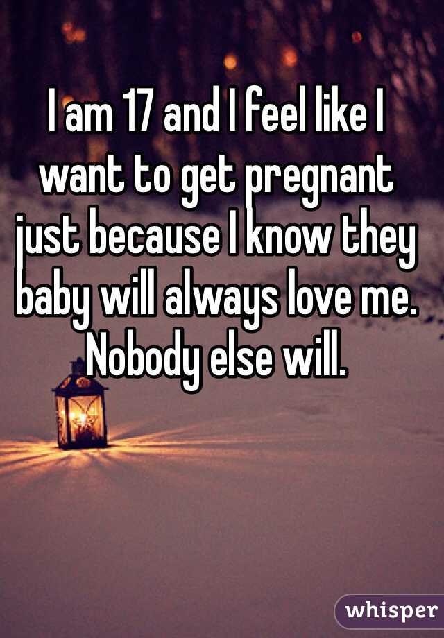 I am 17 and I feel like I want to get pregnant just because I know they baby will always love me. Nobody else will.