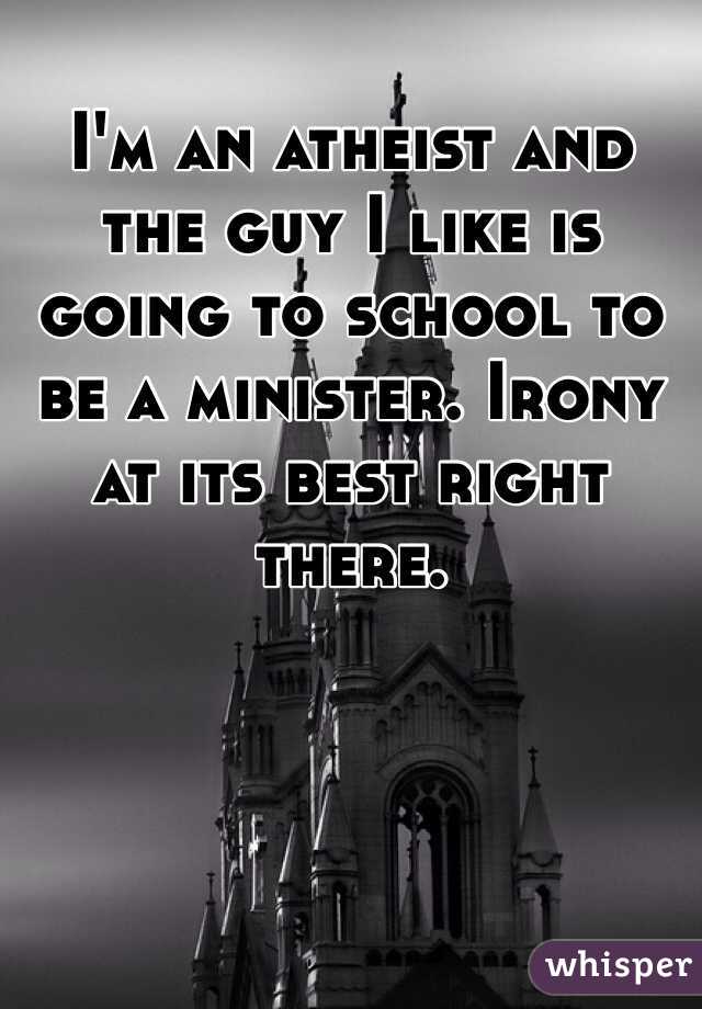 I'm an atheist and the guy I like is going to school to be a minister. Irony at its best right there.