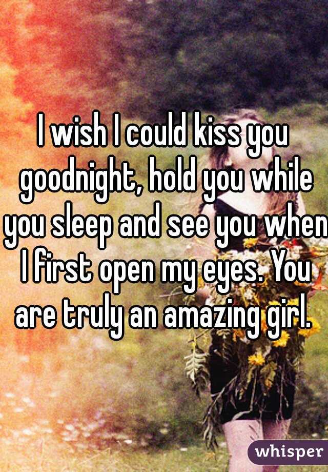 I wish I could kiss you goodnight, hold you while you sleep and see you when I first open my eyes. You are truly an amazing girl. 